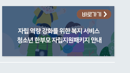 자립 역량 강화를 위한 복지 서비스 청소년 한부모 자립지원패키지 안내 바로가기